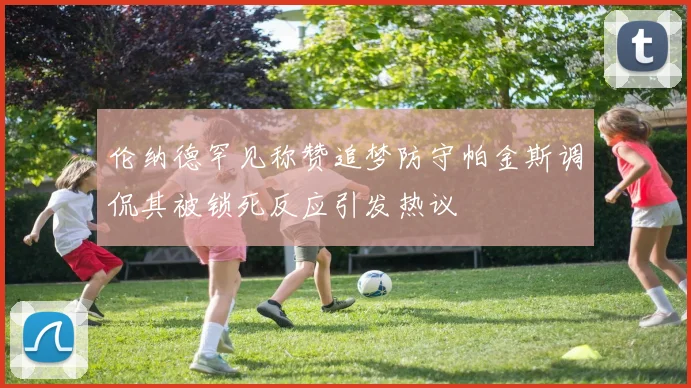 伦纳德罕见称赞追梦防守帕金斯调侃其被锁死反应引发热议