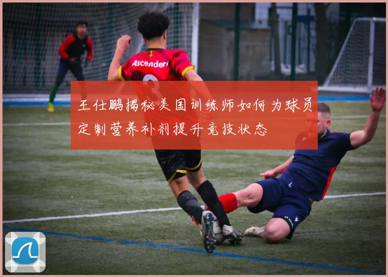 王仕鹏揭秘美国训练师如何为球员定制营养补剂提升竞技状态