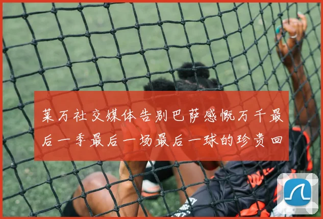 莱万社交媒体告别巴萨感慨万千最后一季最后一场最后一球的珍贵回忆