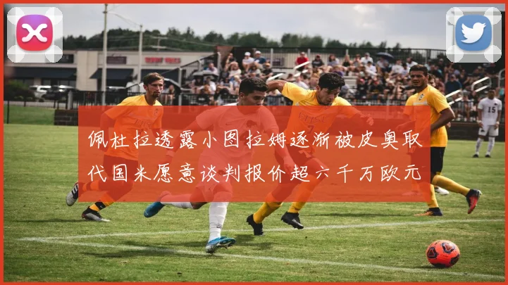 佩杜拉透露小图拉姆逐渐被皮奥取代国米愿意谈判报价超六千万欧元