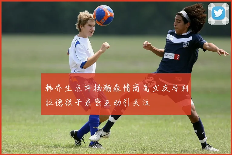 韩乔生点评杨瀚森情商高女友与利拉德孩子亲密互动引关注