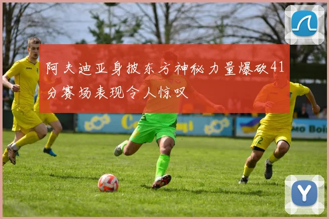 阿夫迪亚身披东方神秘力量爆砍41分赛场表现令人惊叹