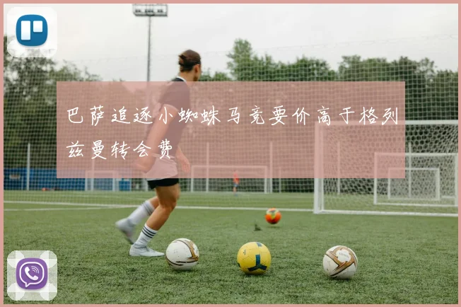 巴萨追逐小蜘蛛马竞要价高于格列兹曼转会费