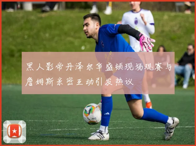黑人影帝丹泽尔华盛顿现场观赛与詹姆斯亲密互动引发热议