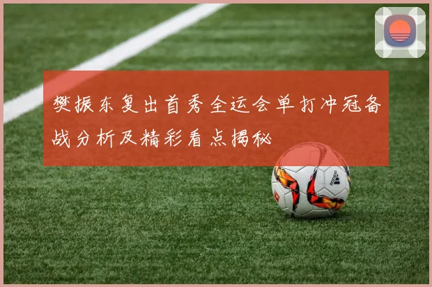 樊振东复出首秀全运会单打冲冠备战分析及精彩看点揭秘
