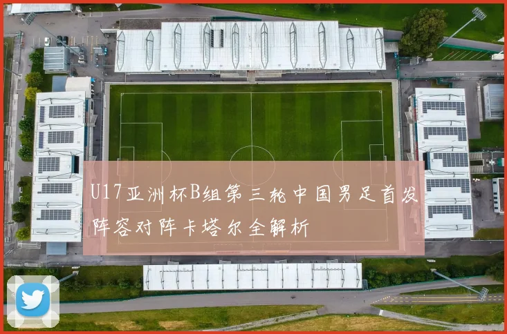 U17亚洲杯B组第三轮中国男足首发阵容对阵卡塔尔全解析