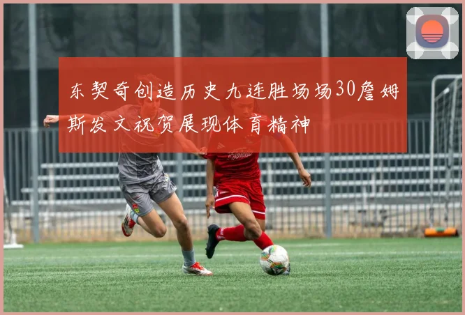 东契奇创造历史九连胜场场30詹姆斯发文祝贺展现体育精神