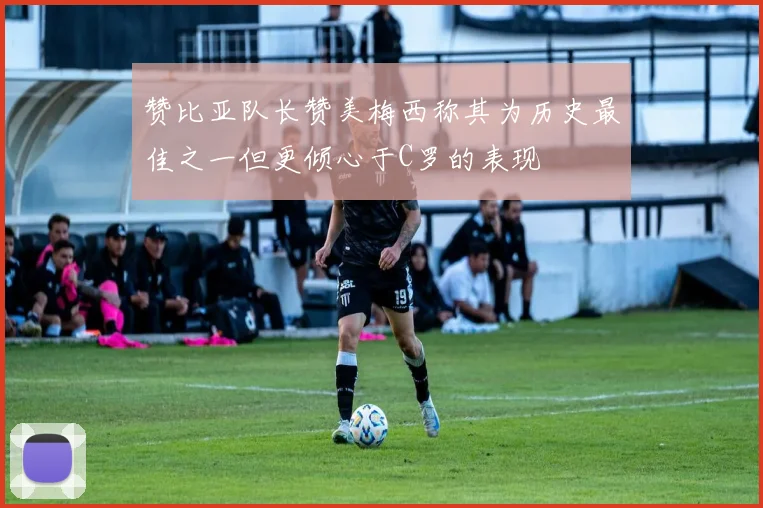 赞比亚队长赞美梅西称其为历史最佳之一但更倾心于C罗的表现