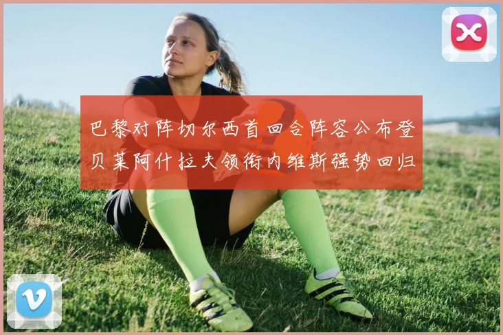 巴黎对阵切尔西首回合阵容公布登贝莱阿什拉夫领衔内维斯强势回归