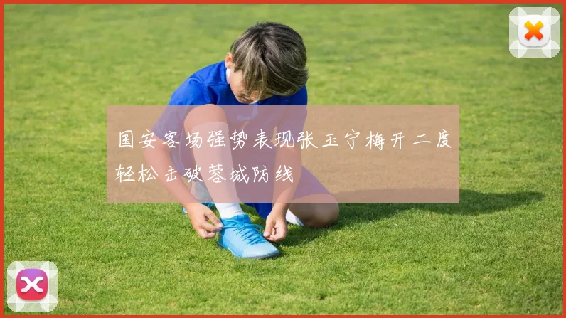 国安客场强势表现张玉宁梅开二度轻松击破蓉城防线