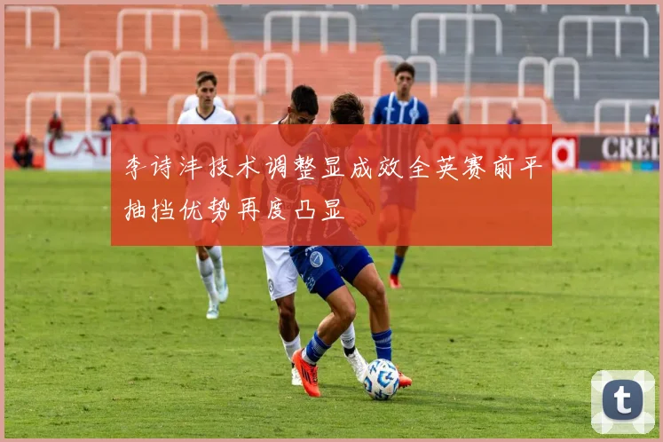 李诗沣技术调整显成效全英赛前平抽挡优势再度凸显