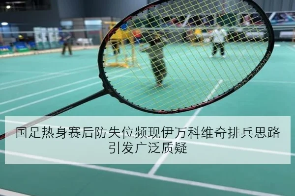 国足热身赛后防失位频现伊万科维奇排兵思路引发广泛质疑